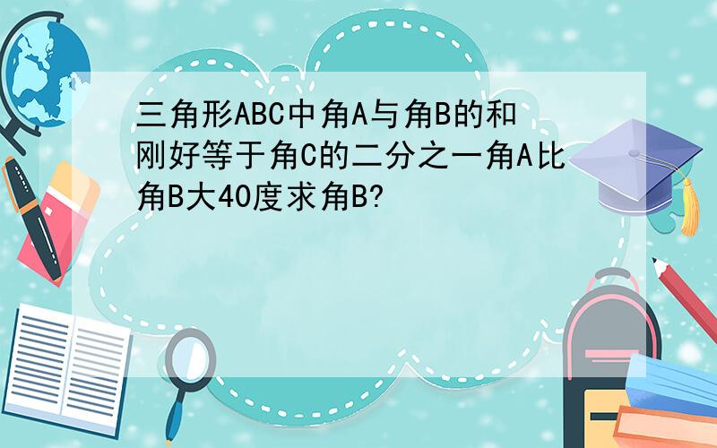 三角形ABC中角A与角B的和刚好等于角C的二分之一角A比角B大40度求角B?