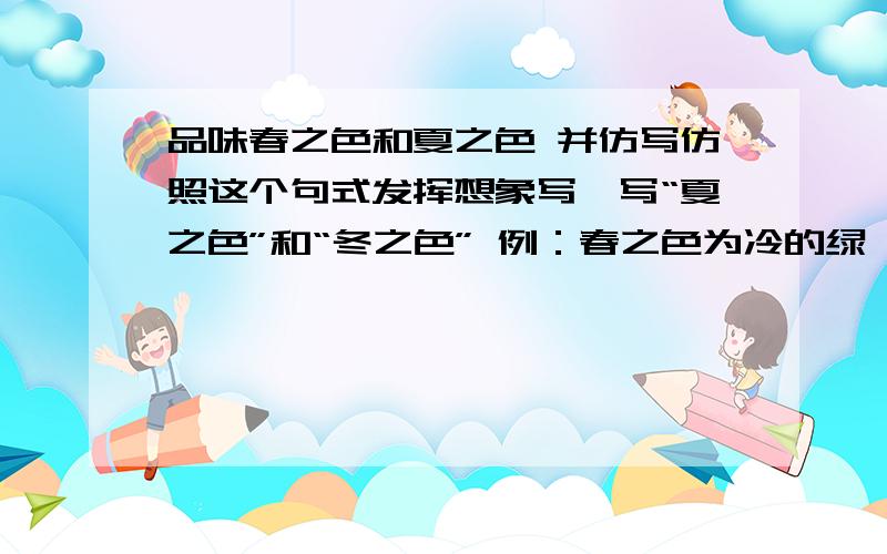 品味春之色和夏之色 并仿写仿照这个句式发挥想象写一写“夏之色”和“冬之色” 例：春之色为冷的绿,如碧波,如嫩竹,贮满希望之情；秋之色,如夕阳,如红叶,标志着事物的终极．