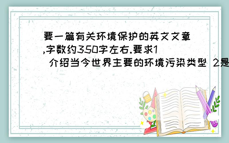 要一篇有关环境保护的英文文章,字数约350字左右.要求1 介绍当今世界主要的环境污染类型 2是什么因素造成此类污染的产生（比如人为因素）3 中国当前环境状况 3 怎样保护我们的环境（最