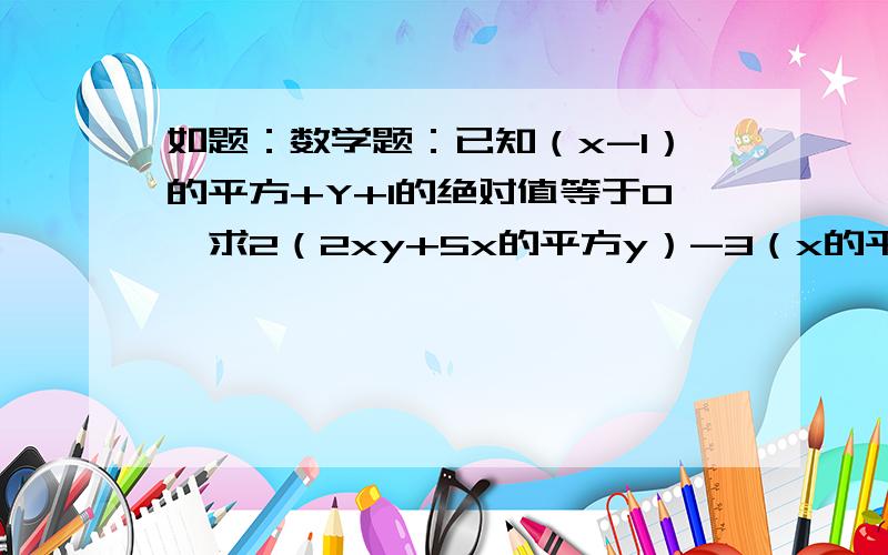 如题：数学题：已知（x-1）的平方+Y+1的绝对值等于0,求2（2xy+5x的平方y）-3（x的平方y-xy）的值