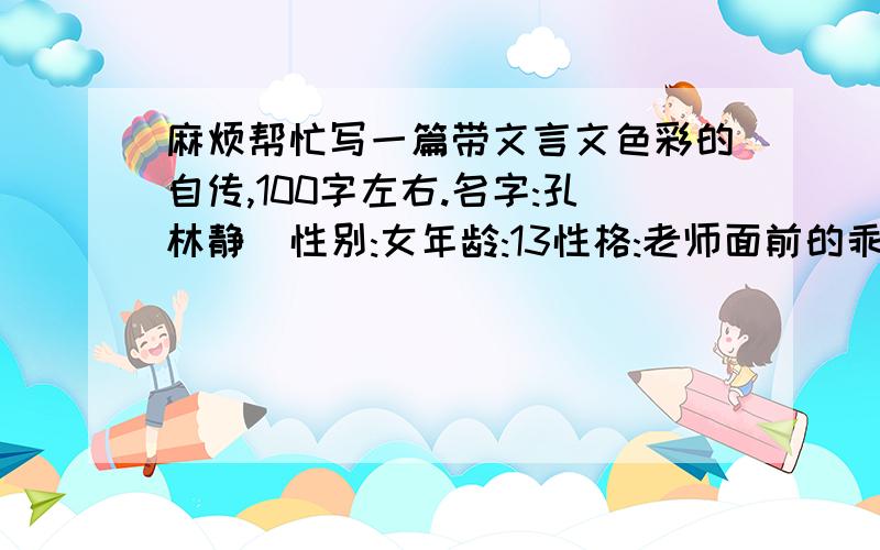 麻烦帮忙写一篇带文言文色彩的自传,100字左右.名字:孔林静  性别:女年龄:13性格:老师面前的乖乖女,同学面前的火爆女.时而活泼开朗,时而内敛腼腆.