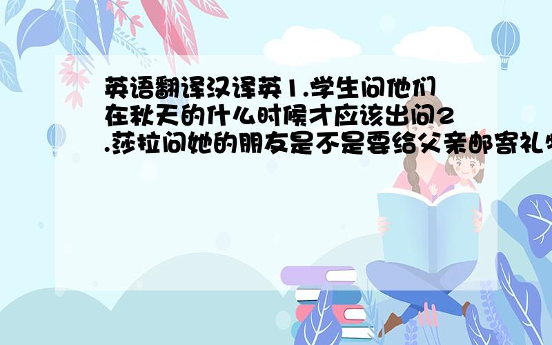 英语翻译汉译英1.学生问他们在秋天的什么时候才应该出问2.莎拉问她的朋友是不是要给父亲邮寄礼物3.汤姆说他的英语很棒,她会来参加英语比赛的4.玛丽问他的朋友她怎样才能解决那个问题5