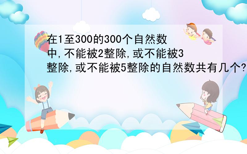 在1至300的300个自然数中,不能被2整除,或不能被3整除,或不能被5整除的自然数共有几个?