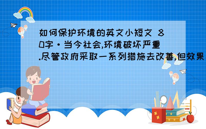 如何保护环境的英文小短文 80字·当今社会,环境破坏严重.尽管政府采取一系列措施去改善,但效果并不明显.请你以