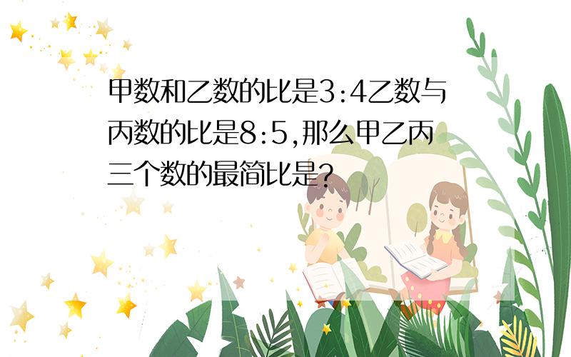 甲数和乙数的比是3:4乙数与丙数的比是8:5,那么甲乙丙三个数的最简比是?