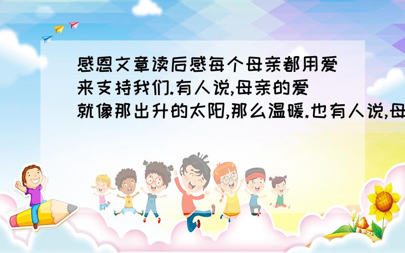 感恩文章读后感每个母亲都用爱来支持我们.有人说,母亲的爱就像那出升的太阳,那么温暖.也有人说,母亲的爱就像坚硬的石头,永远无法打破.前天,我偶然在书上读到了一个故事,而这个简短的