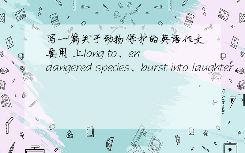 写一篇关于动物保护的英语作文要用 上long to、endangered species、burst into laughter、protect from、without mercy.急.