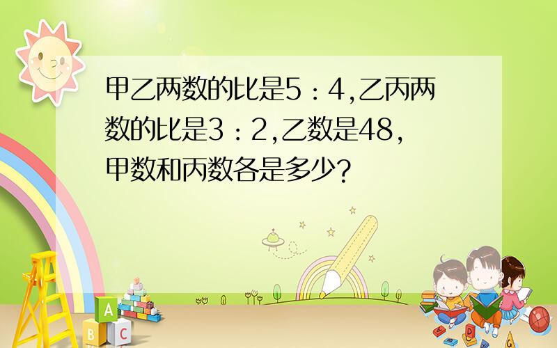 甲乙两数的比是5：4,乙丙两数的比是3：2,乙数是48,甲数和丙数各是多少?