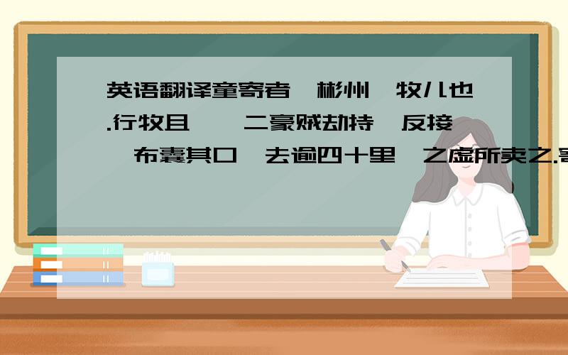 英语翻译童寄者,彬州荛牧儿也.行牧且荛,二豪贼劫持,反接,布囊其口,去逾四十里,之虚所卖之.寄伪儿啼,恐栗,为儿恒状.贼易之,对饮酒,醉.一人去为市；一人卧,植刃道上.童微伺其睡,以缚背刃,