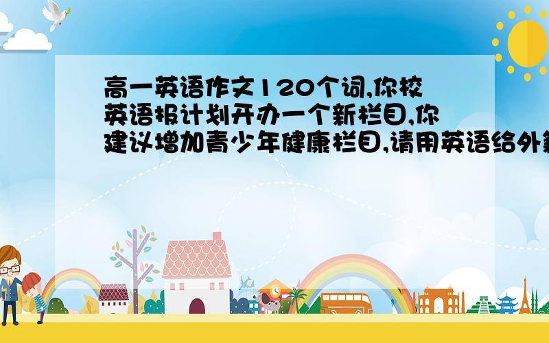 高一英语作文120个词,你校英语报计划开办一个新栏目,你建议增加青少年健康栏目,请用英语给外籍主编写一封建议信,并阐述你的理由,要点如下,1饮食问题,2近视问题,3过胖或过瘦