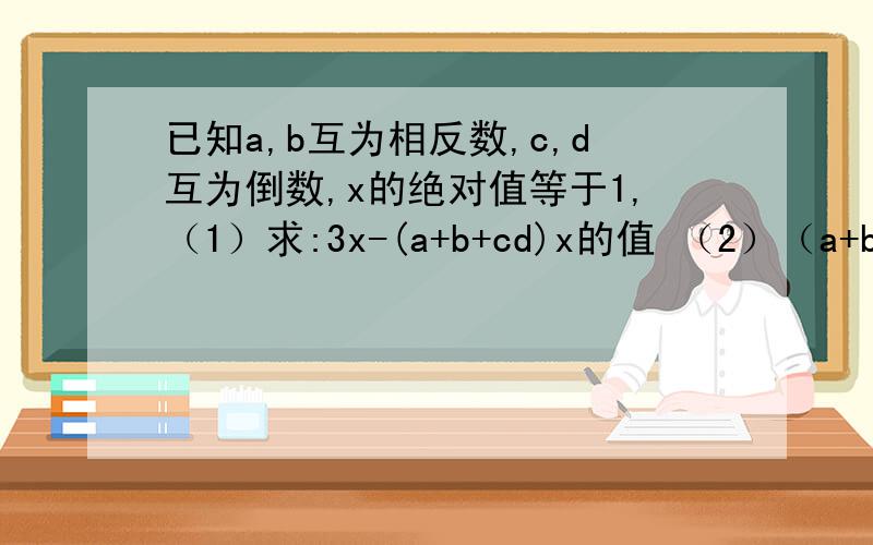 已知a,b互为相反数,c,d互为倒数,x的绝对值等于1,（1）求:3x-(a+b+cd)x的值 （2）（a+b）×c/d-cd的值