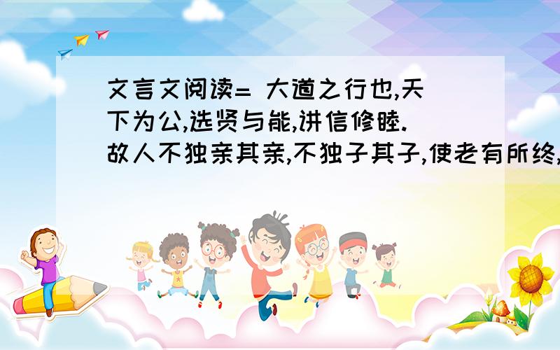 文言文阅读= 大道之行也,天下为公,选贤与能,讲信修睦.故人不独亲其亲,不独子其子,使老有所终,壮有所用,幼有所长,矜、寡、孤、独、废疾者皆有所养,男有分,女有归.货恶其弃于地也,不必藏