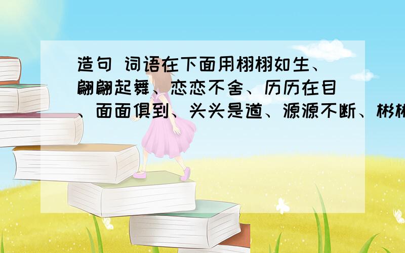 造句 词语在下面用栩栩如生、翩翩起舞、恋恋不舍、历历在目、面面俱到、头头是道、源源不断、彬彬有礼、息息相关、蒸蒸日上、津津有味、滔滔不绝全部词语都要用 可以一个句子用2个