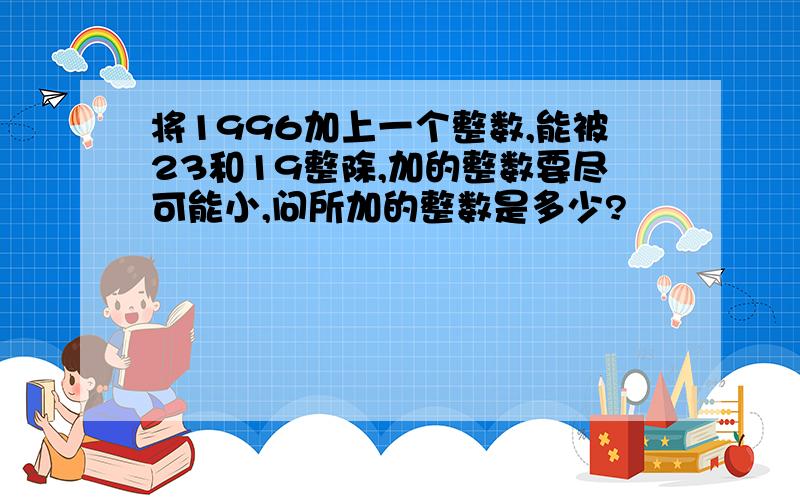 将1996加上一个整数,能被23和19整除,加的整数要尽可能小,问所加的整数是多少?