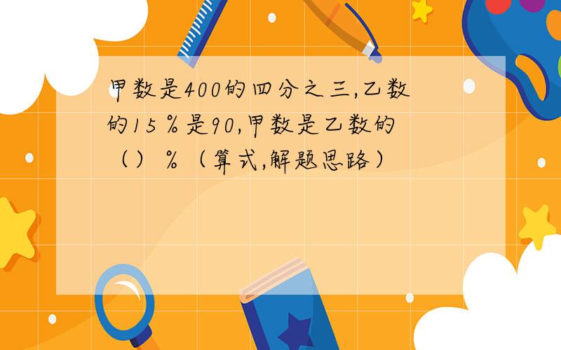 甲数是400的四分之三,乙数的15％是90,甲数是乙数的（）％（算式,解题思路）