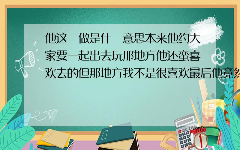 他这麼做是什麼意思本来他约大家要一起出去玩那地方他还蛮喜欢去的但那地方我不是很喜欢最后他竟然改了地方让我能去