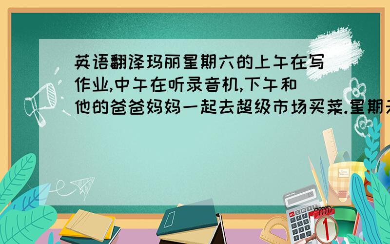 英语翻译玛丽星期六的上午在写作业,中午在听录音机,下午和他的爸爸妈妈一起去超级市场买菜.星期天的上午玛丽在和他的朋友玩跷跷板,下午在看电视.