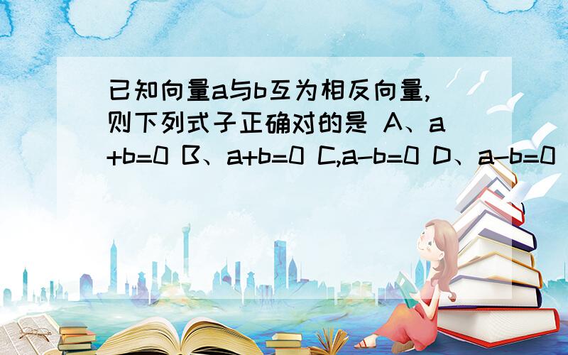 已知向量a与b互为相反向量,则下列式子正确对的是 A、a+b=0 B、a+b=0 C,a-b=0 D、a-b=0