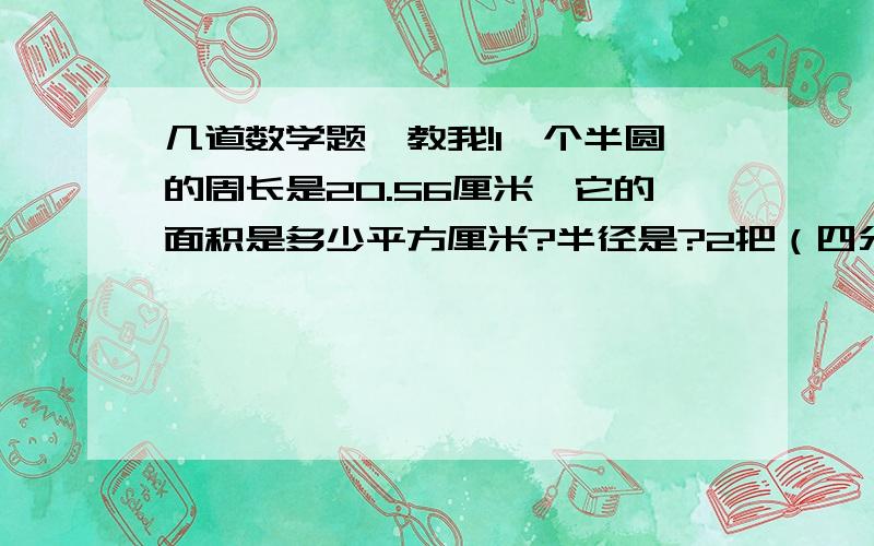 几道数学题,教我!1一个半圆的周长是20.56厘米,它的面积是多少平方厘米?半径是?2把（四分之三）：（2）的后项加上6.要使比值不变,前项应扩大多少倍?3