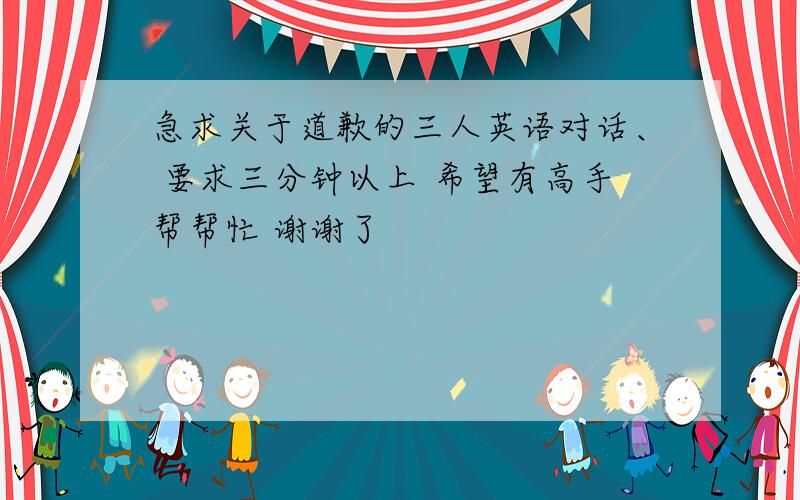 急求关于道歉的三人英语对话、 要求三分钟以上 希望有高手帮帮忙 谢谢了