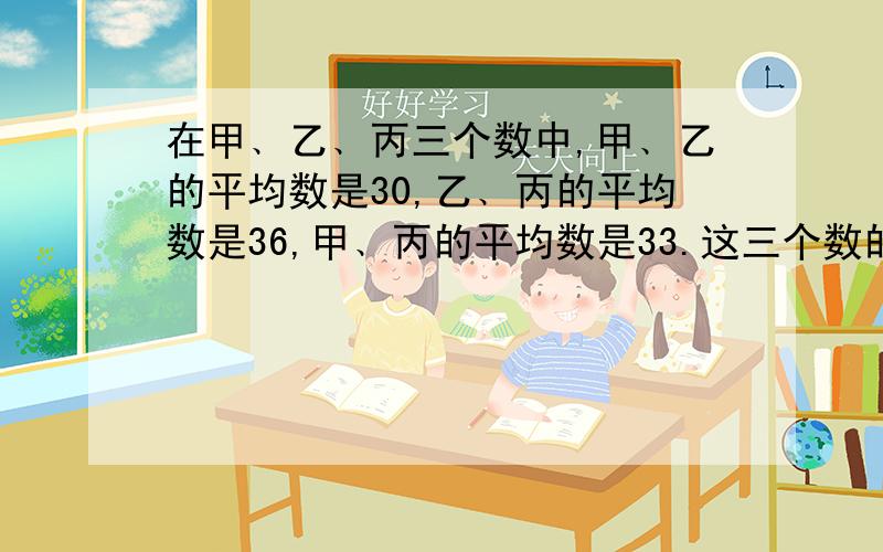 在甲﹑乙﹑丙三个数中,甲﹑乙的平均数是30,乙﹑丙的平均数是36,甲﹑丙的平均数是33.这三个数的平均数是多少?十万火急,订正.写算式,写清楚,让我明白.