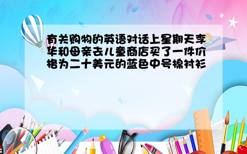 有关购物的英语对话上星期天李华和母亲去儿童商店买了一件价格为二十美元的蓝色中号棉衬衫