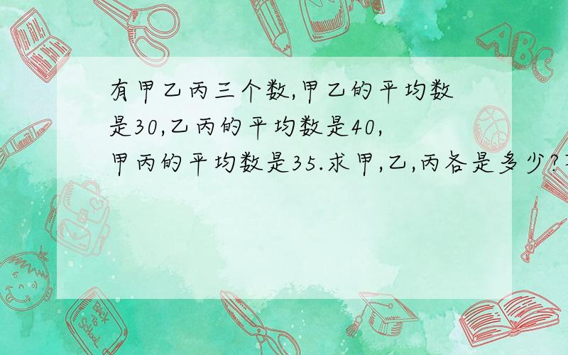 有甲乙丙三个数,甲乙的平均数是30,乙丙的平均数是40,甲丙的平均数是35.求甲,乙,丙各是多少?不要用解方程的方法,