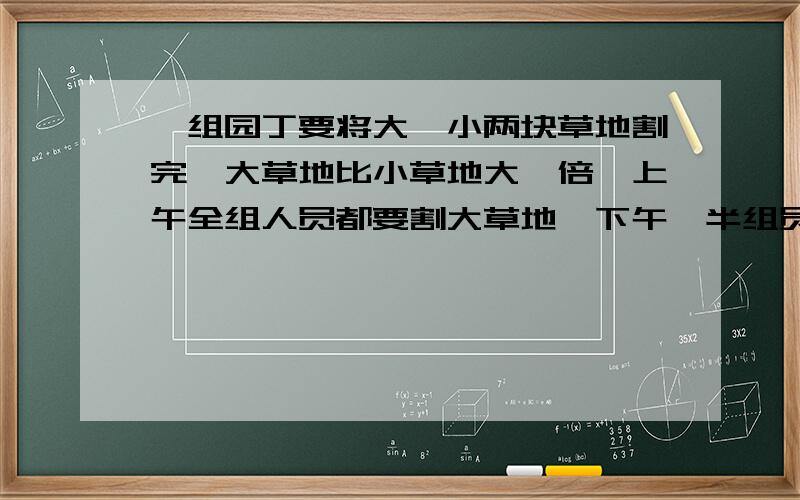 一组园丁要将大、小两块草地割完,大草地比小草地大一倍,上午全组人员都要割大草地,下午一半组员仍在大草地上工作,另一半组员到小草地上工作,到傍晚,大草地已割完,小草地还剩一块,又