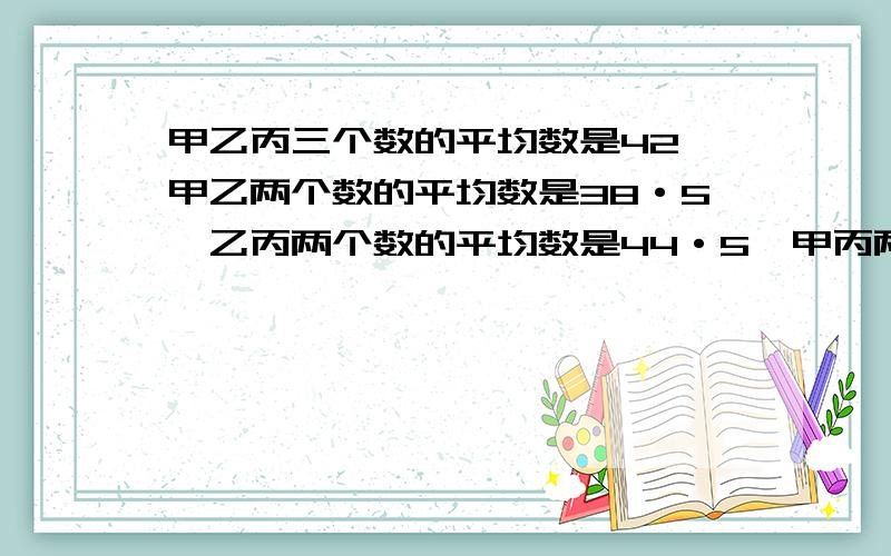 甲乙丙三个数的平均数是42,甲乙两个数的平均数是38·5,乙丙两个数的平均数是44·5,甲丙两个数的平均数