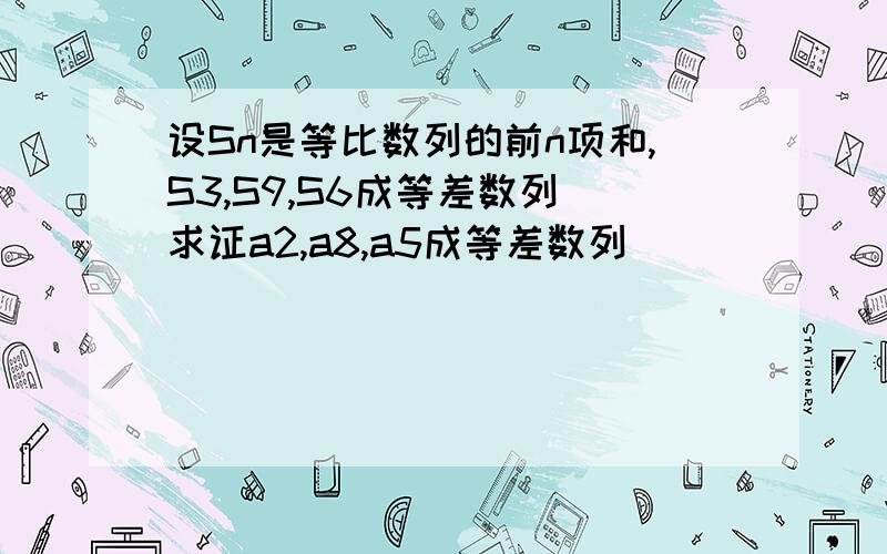 设Sn是等比数列的前n项和,S3,S9,S6成等差数列 求证a2,a8,a5成等差数列