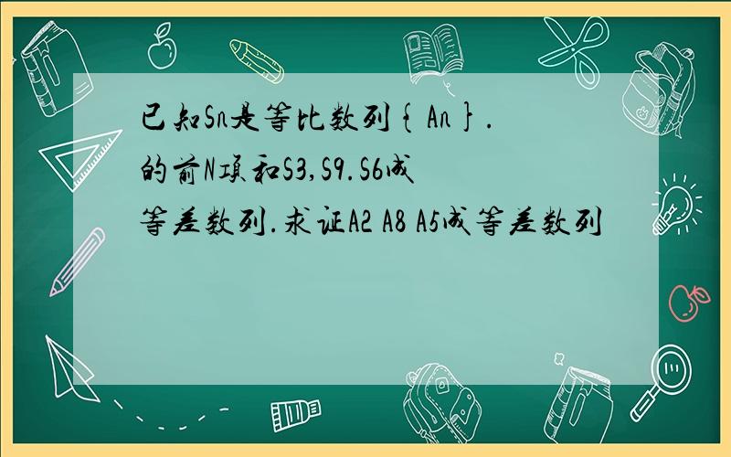 已知Sn是等比数列{An}.的前N项和S3,S9.S6成等差数列.求证A2 A8 A5成等差数列