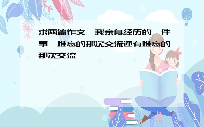 求两篇作文,我亲身经历的一件事,难忘的那次交流还有难忘的那次交流