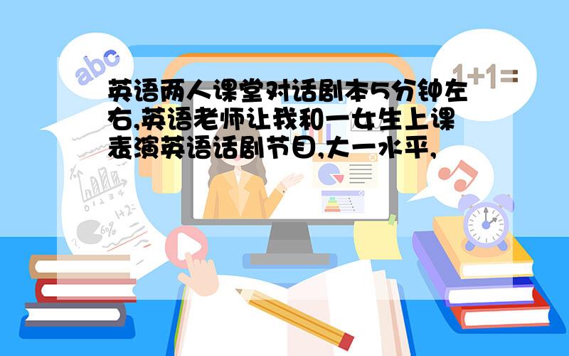 英语两人课堂对话剧本5分钟左右,英语老师让我和一女生上课表演英语话剧节目,大一水平,