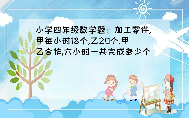 小学四年级数学题：加工零件,甲每小时18个,乙20个.甲乙合作,六小时一共完成多少个