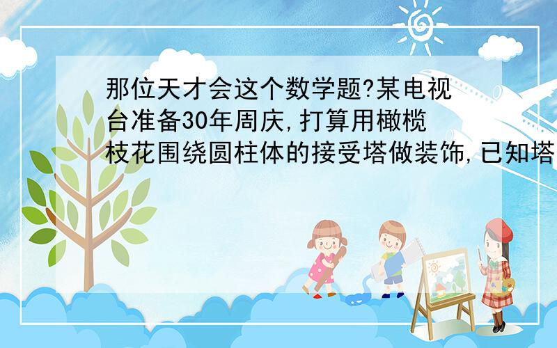 那位天才会这个数学题?某电视台准备30年周庆,打算用橄榄枝花围绕圆柱体的接受塔做装饰,已知塔高为18m,底面周长为0、8m,他们准备用花圈均匀缠绕圆柱体30次,那么螺旋形的花圈共需多长?