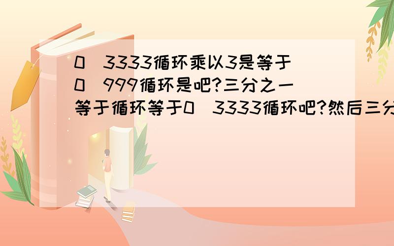 0．3333循环乘以3是等于0．999循环是吧?三分之一等于循环等于0．3333循环吧?然后三分之一乘以三等0．3333循环乘以3是等于0．999循环是吧？？三分之一等于循环等于0．3333循环吧？？然后三分