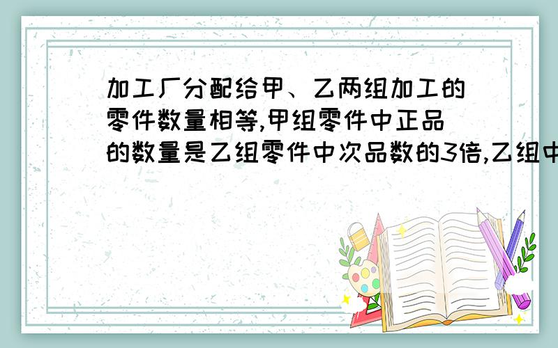 加工厂分配给甲、乙两组加工的零件数量相等,甲组零件中正品的数量是乙组零件中次品数的3倍,乙组中正品的数量是甲组中次品数量的4倍,那么,甲、乙两组加工的正品的数量之比是多少?