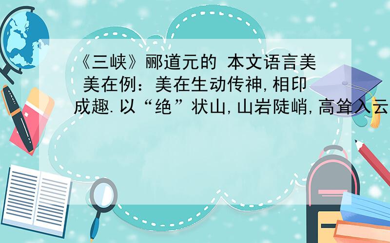 《三峡》郦道元的 本文语言美 美在例：美在生动传神,相印成趣.以“绝”状山,山岩陡峭,高耸入云.以“怪”写柏,凸显旺盛的生命力和坚强的意志力,给山水之间投进了一股生命的活泼,生趣盎