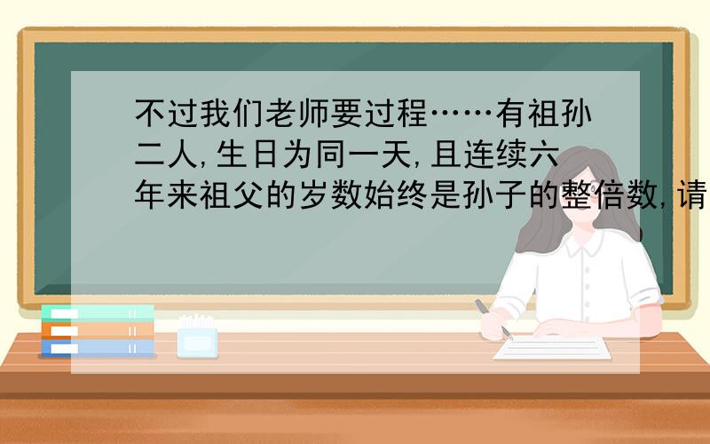 不过我们老师要过程……有祖孙二人,生日为同一天,且连续六年来祖父的岁数始终是孙子的整倍数,请问祖孙二人现在各为多少岁?