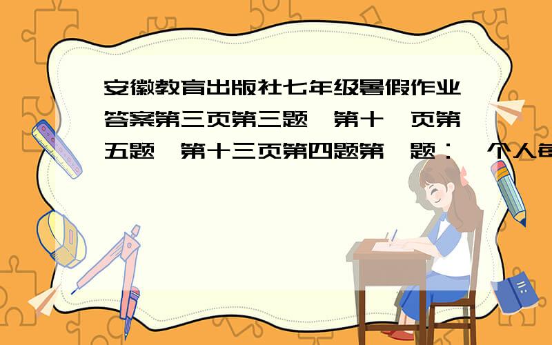 安徽教育出版社七年级暑假作业答案第三页第三题,第十一页第五题,第十三页第四题第一题：一个人每天平均需要应饮用大约0.0015m³的各种液体,若按活到70岁计算他所引用液体总量大约为4