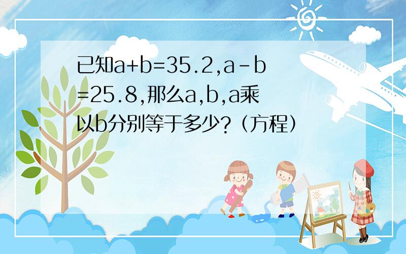 已知a+b=35.2,a-b=25.8,那么a,b,a乘以b分别等于多少?（方程）