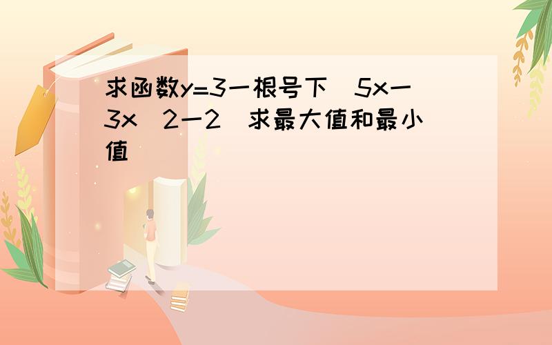 求函数y=3一根号下(5x一3x^2一2)求最大值和最小值