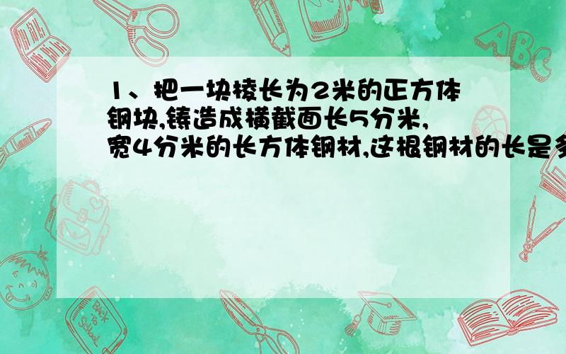 1、把一块棱长为2米的正方体钢块,铸造成横截面长5分米,宽4分米的长方体钢材,这根钢材的长是多少分米?2、一间教室,长9米,宽7米,现在用涂料粉刷它的四壁和顶棚,如果门、窗与黑板共计25.4平