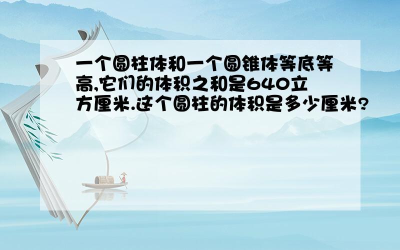 一个圆柱体和一个圆锥体等底等高,它们的体积之和是640立方厘米.这个圆柱的体积是多少厘米?