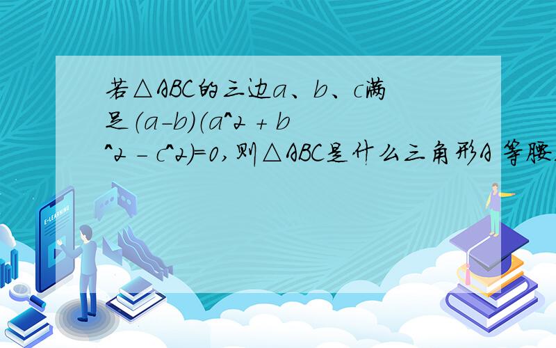 若△ABC的三边a、b、c满足（a－b）（a^2 ＋ b^2 － c^2）＝0,则△ABC是什么三角形A 等腰三角形B 直角三角形C 等腰直角三角形D 等腰三角形或直角三角形＝＝＝＝＝＝＝＝＝＝＝＝不要乱蒙.如果