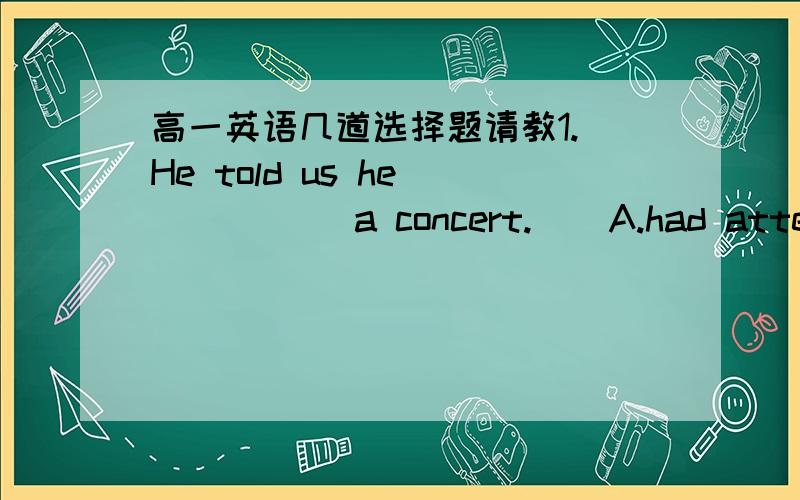 高一英语几道选择题请教1. He told us he _____ a concert.    A.had attended , three days before    B.attended ,a week ago    C.would attend , since a week ago    D.was attending ,for a week我选择了B ,但是老师说正确答案是A ,但