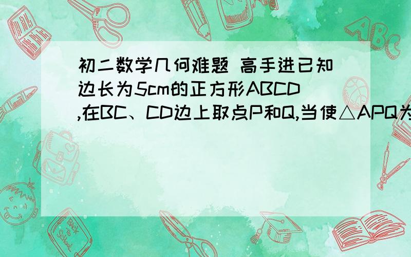 初二数学几何难题 高手进已知边长为5cm的正方形ABCD,在BC、CD边上取点P和Q,当使△APQ为等边三角形时,试求：（1）BP的长（2）△APQ的边长（3）△APQ的面积