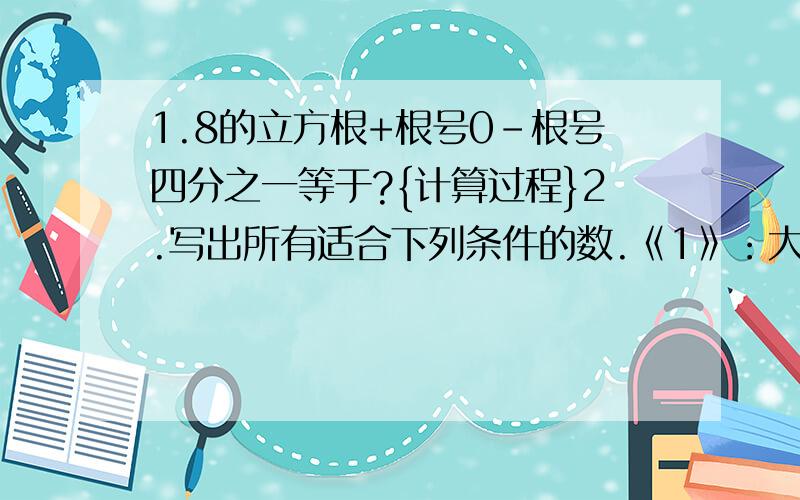 1.8的立方根+根号0-根号四分之一等于?{计算过程}2.写出所有适合下列条件的数.《1》：大于负根号17,小于根号11的所有整数.《2》：绝对值小于根号18的所有整数.3.已知|a|=2-根号2,|b|=3-2根号2.且a