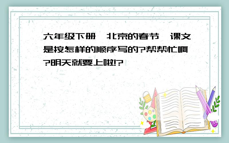 六年级下册《北京的春节》课文是按怎样的顺序写的?帮帮忙啊?明天就要上啦!?