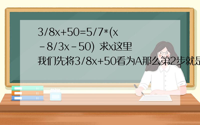 3/8x+50=5/7*(x-8/3x-50) 求x这里我们先将3/8x+50看为A那么第2步就是：A=5/7*（x-A）求A和x